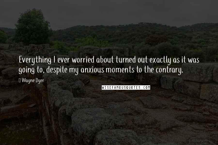 Wayne Dyer quotes: Everything I ever worried about turned out exactly as it was going to, despite my anxious moments to the contrary.