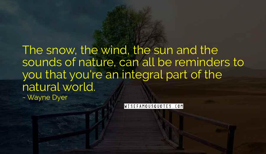 Wayne Dyer quotes: The snow, the wind, the sun and the sounds of nature, can all be reminders to you that you're an integral part of the natural world.