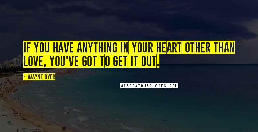 Wayne Dyer quotes: If you have anything in your heart other than love, you've got to get it out.