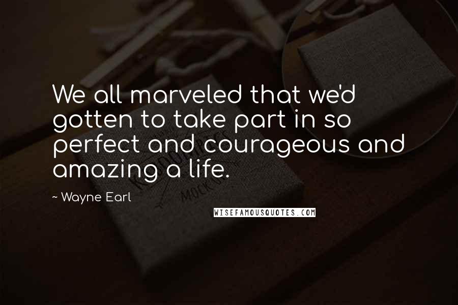 Wayne Earl quotes: We all marveled that we'd gotten to take part in so perfect and courageous and amazing a life.