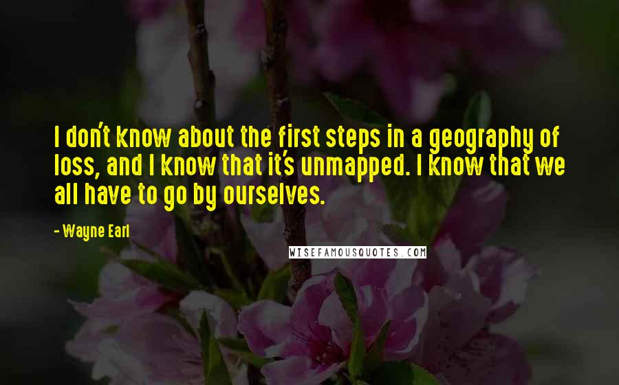 Wayne Earl quotes: I don't know about the first steps in a geography of loss, and I know that it's unmapped. I know that we all have to go by ourselves. Wayne Earl quotes: I don't know about the first steps in a geography of loss, and I know that it's unmapped. I know that we all have to go by ourselves.