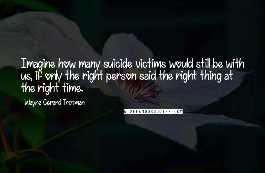 Wayne Gerard Trotman quotes: Imagine how many suicide victims would still be with us, if only the right person said the right thing at the right time. Wayne Gerard Trotman quotes: Imagine how many suicide victims would still be with us, if only the right person said the right thing at the right time.