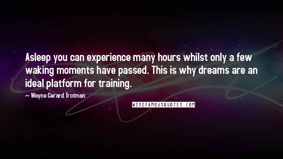Wayne Gerard Trotman quotes: Asleep you can experience many hours whilst only a few waking moments have passed. This is why dreams are an ideal platform for training. Wayne Gerard Trotman quotes: Asleep you can experience many hours whilst only a few waking moments have passed. This is why dreams are an ideal platform for training.