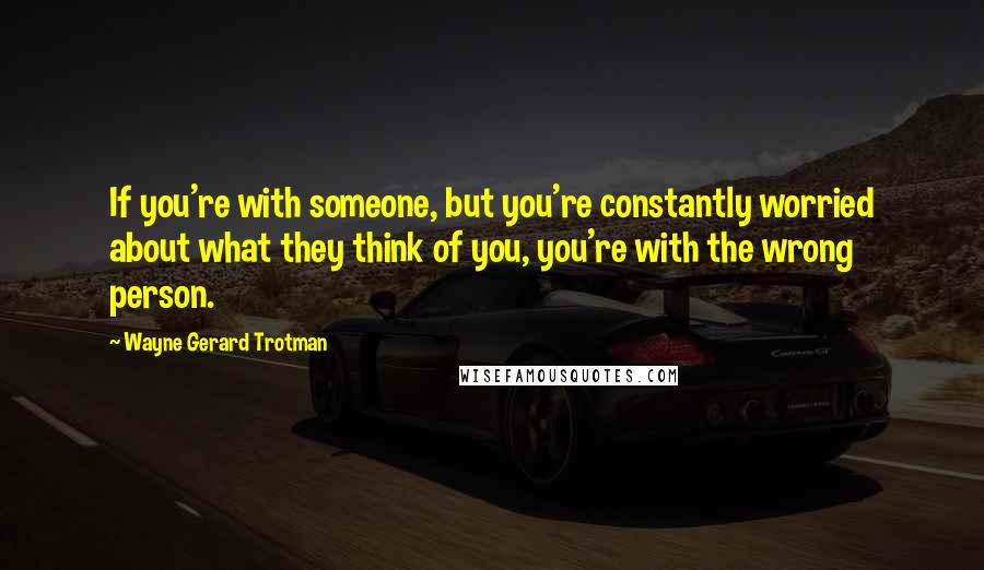 Wayne Gerard Trotman quotes: If you're with someone, but you're constantly worried about what they think of you, you're with the wrong person. Wayne Gerard Trotman quotes: If you're with someone, but you're constantly worried about what they think of you, you're with the wrong person.