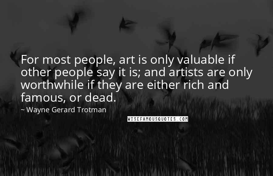 Wayne Gerard Trotman quotes: For most people, art is only valuable if other people say it is; and artists are only worthwhile if they are either rich and famous, or dead. Wayne Gerard Trotman quotes: For most people, art is only valuable if other people say it is; and artists are only worthwhile if they are either rich and famous, or dead.