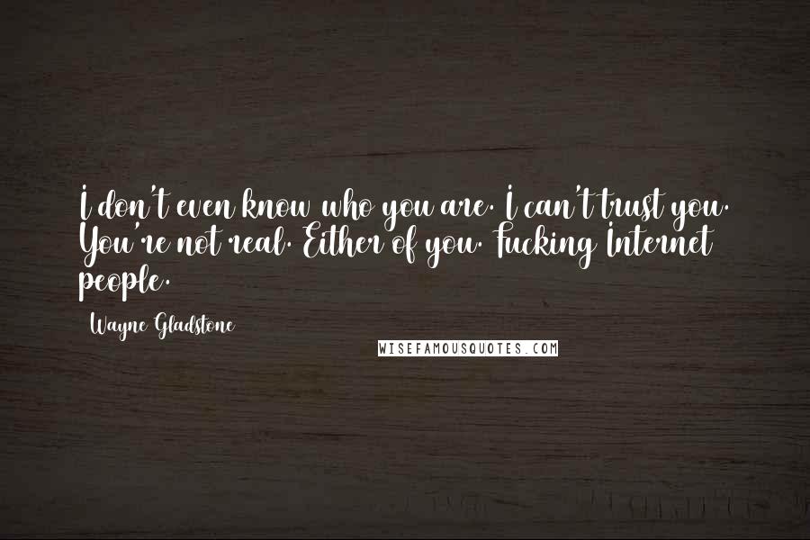 Wayne Gladstone quotes: I don't even know who you are. I can't trust you. You're not real. Either of you. Fucking Internet people. Wayne Gladstone quotes: I don't even know who you are. I can't trust you. You're not real. Either of you. Fucking Internet people.