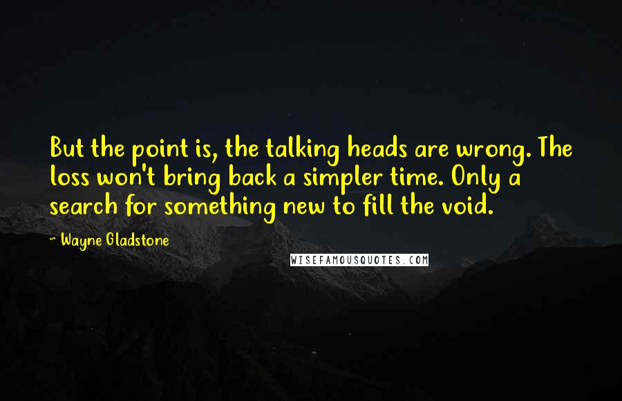 Wayne Gladstone quotes: But the point is, the talking heads are wrong. The loss won't bring back a simpler time. Only a search for something new to fill the void.