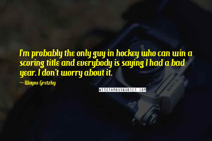 Wayne Gretzky quotes: I'm probably the only guy in hockey who can win a scoring title and everybody is saying I had a bad year. I don't worry about it.