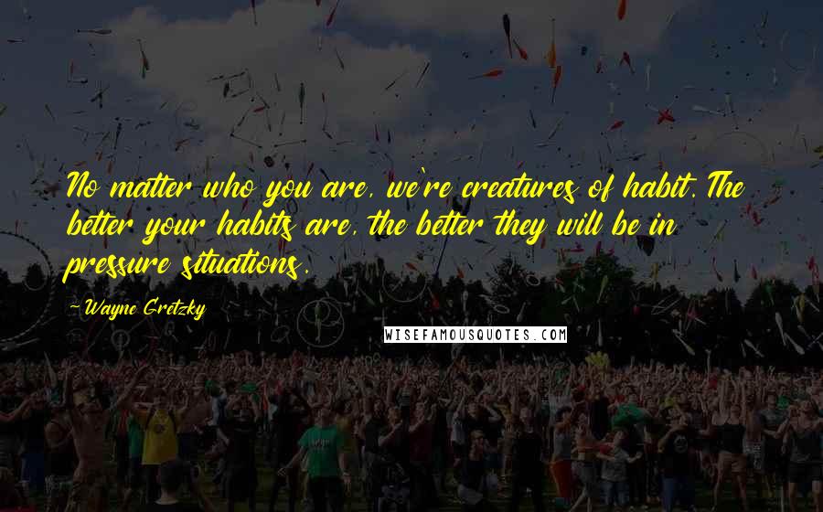 Wayne Gretzky quotes: No matter who you are, we're creatures of habit. The better your habits are, the better they will be in pressure situations.