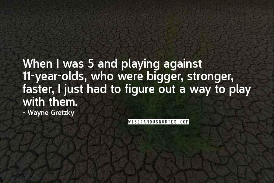 Wayne Gretzky quotes: When I was 5 and playing against 11-year-olds, who were bigger, stronger, faster, I just had to figure out a way to play with them. Wayne Gretzky quotes: When I was 5 and playing against 11-year-olds, who were bigger, stronger, faster, I just had to figure out a way to play with them.