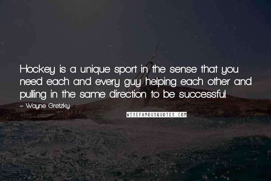Wayne Gretzky quotes: Hockey is a unique sport in the sense that you need each and every guy helping each other and pulling in the same direction to be successful. Wayne Gretzky quotes: Hockey is a unique sport in the sense that you need each and every guy helping each other and pulling in the same direction to be successful.