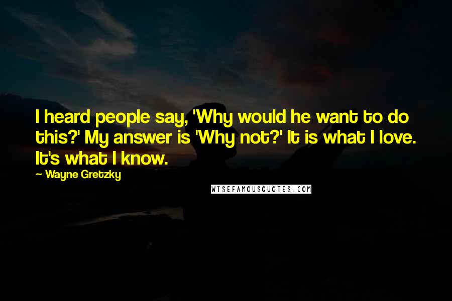 Wayne Gretzky quotes: I heard people say, 'Why would he want to do this?' My answer is 'Why not?' It is what I love. It's what I know. Wayne Gretzky quotes: I heard people say, 'Why would he want to do this?' My answer is 'Why not?' It is what I love. It's what I know.
