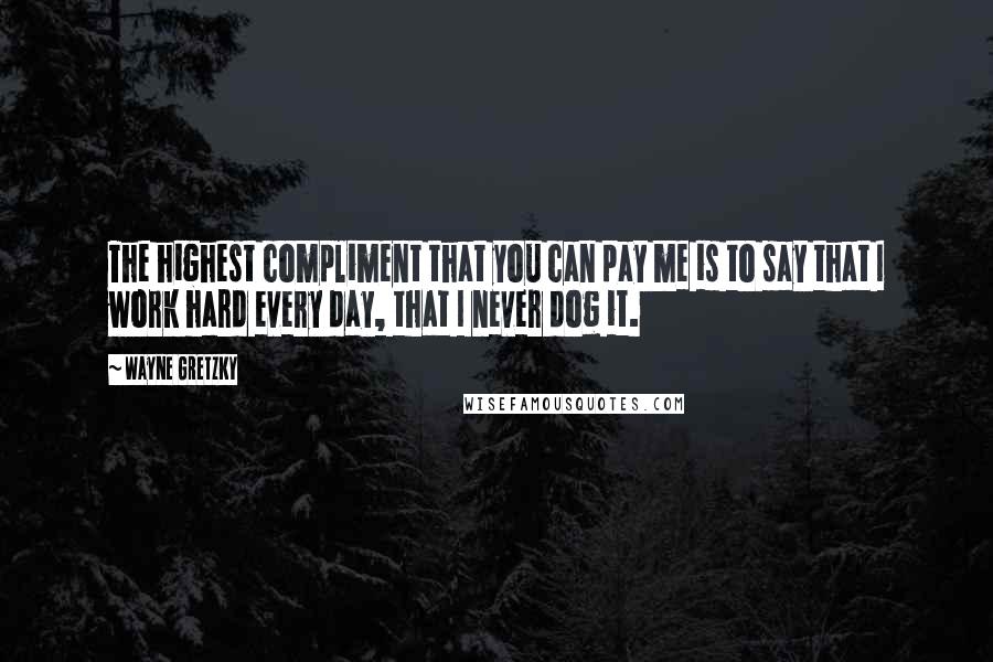 Wayne Gretzky quotes: The highest compliment that you can pay me is to say that I work hard every day, that I never dog it. Wayne Gretzky quotes: The highest compliment that you can pay me is to say that I work hard every day, that I never dog it.