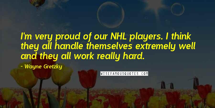 Wayne Gretzky quotes: I'm very proud of our NHL players. I think they all handle themselves extremely well and they all work really hard. Wayne Gretzky quotes: I'm very proud of our NHL players. I think they all handle themselves extremely well and they all work really hard.