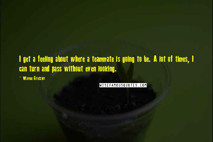 Wayne Gretzky quotes: I get a feeling about where a teammate is going to be. A lot of times, I can turn and pass without even looking.