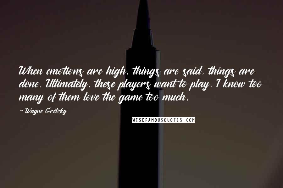 Wayne Gretzky quotes: When emotions are high, things are said, things are done. Ultimately, these players want to play. I know too many of them love the game too much. Wayne Gretzky quotes: When emotions are high, things are said, things are done. Ultimately, these players want to play. I know too many of them love the game too much.