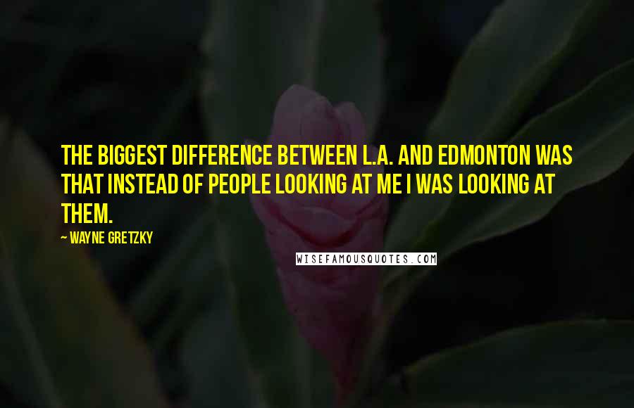 Wayne Gretzky quotes: The biggest difference between L.A. and Edmonton was that instead of people looking at me I was looking at them. Wayne Gretzky quotes: The biggest difference between L.A. and Edmonton was that instead of people looking at me I was looking at them.