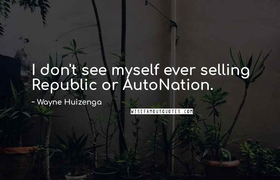 Wayne Huizenga quotes: I don't see myself ever selling Republic or AutoNation.