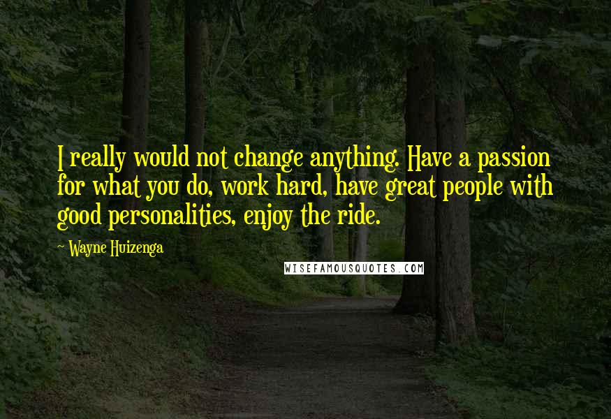 Wayne Huizenga quotes: I really would not change anything. Have a passion for what you do, work hard, have great people with good personalities, enjoy the ride. Wayne Huizenga quotes: I really would not change anything. Have a passion for what you do, work hard, have great people with good personalities, enjoy the ride.