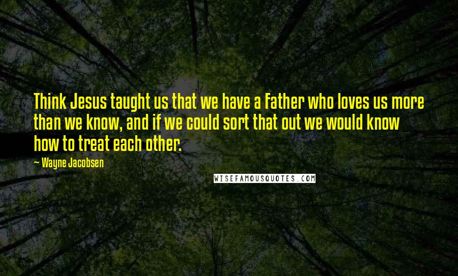 Wayne Jacobsen quotes: Think Jesus taught us that we have a Father who loves us more than we know, and if we could sort that out we would know how to treat each Wayne Jacobsen quotes: Think Jesus taught us that we have a Father who loves us more than we know, and if we could sort that out we would know how to treat each