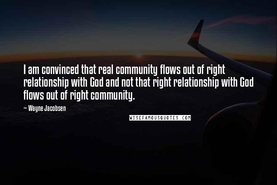 Wayne Jacobsen quotes: I am convinced that real community flows out of right relationship with God and not that right relationship with God flows out of right community. Wayne Jacobsen quotes: I am convinced that real community flows out of right relationship with God and not that right relationship with God flows out of right community.