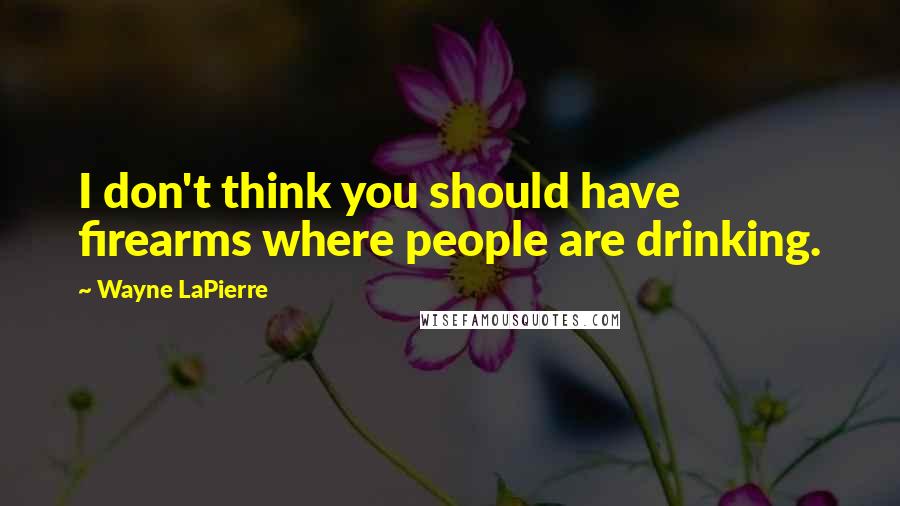 Wayne LaPierre quotes: I don't think you should have firearms where people are drinking.