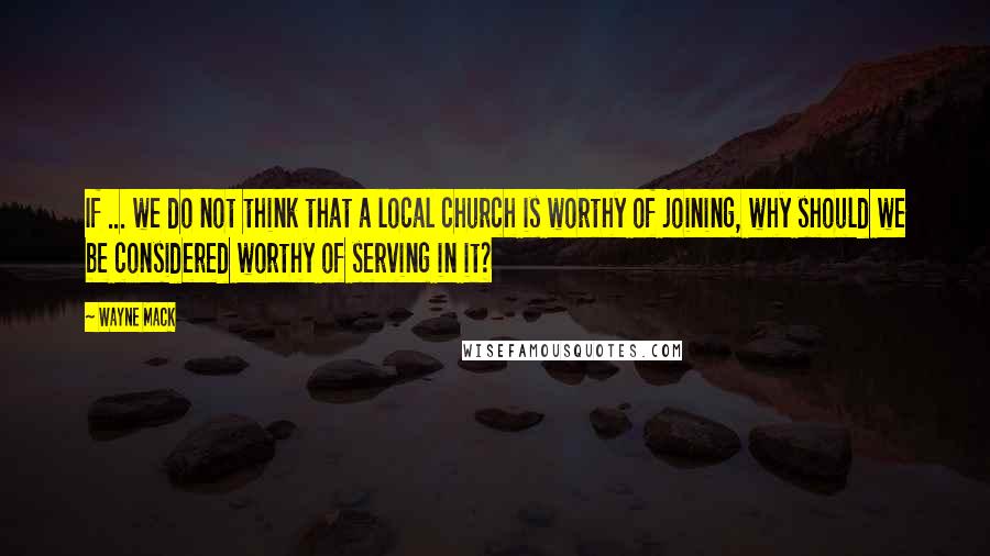 Wayne Mack quotes: If ... we do not think that a local church is worthy of joining, why should we be considered worthy of serving in it?