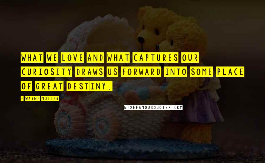 Wayne Muller quotes: What we love and what captures our curiosity draws us forward into some place of great destiny.