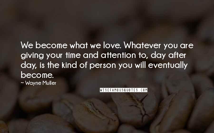 Wayne Muller quotes: We become what we love. Whatever you are giving your time and attention to, day after day, is the kind of person you will eventually become.
