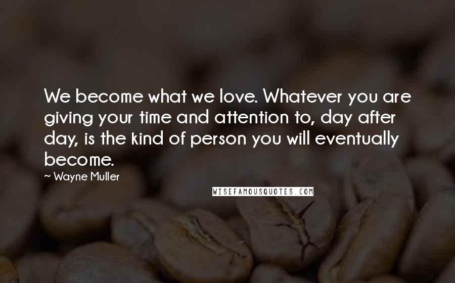Wayne Muller quotes: We become what we love. Whatever you are giving your time and attention to, day after day, is the kind of person you will eventually become. Wayne Muller quotes: We become what we love. Whatever you are giving your time and attention to, day after day, is the kind of person you will eventually become.