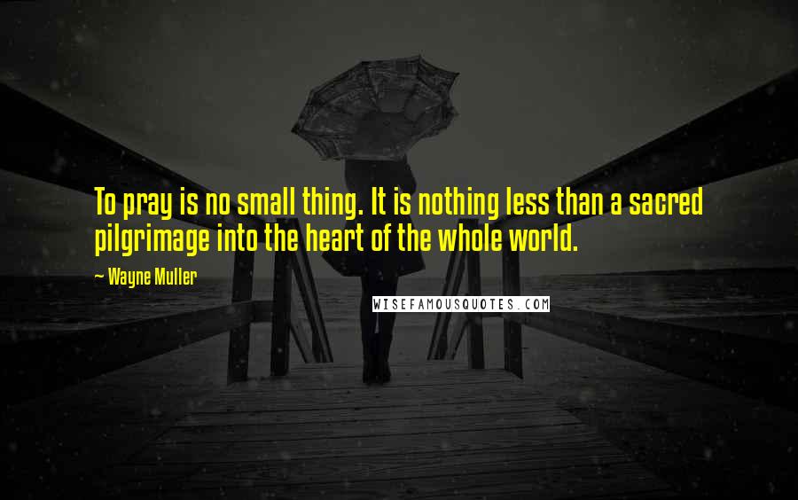 Wayne Muller quotes: To pray is no small thing. It is nothing less than a sacred pilgrimage into the heart of the whole world.