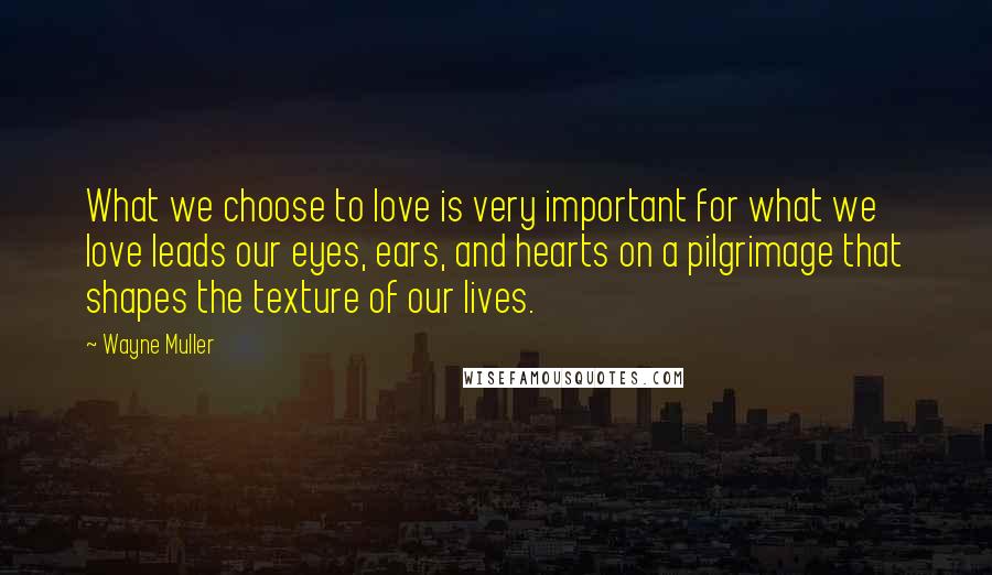 Wayne Muller quotes: What we choose to love is very important for what we love leads our eyes, ears, and hearts on a pilgrimage that shapes the texture of our lives. Wayne Muller quotes: What we choose to love is very important for what we love leads our eyes, ears, and hearts on a pilgrimage that shapes the texture of our lives.