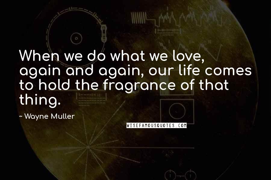 Wayne Muller quotes: When we do what we love, again and again, our life comes to hold the fragrance of that thing.