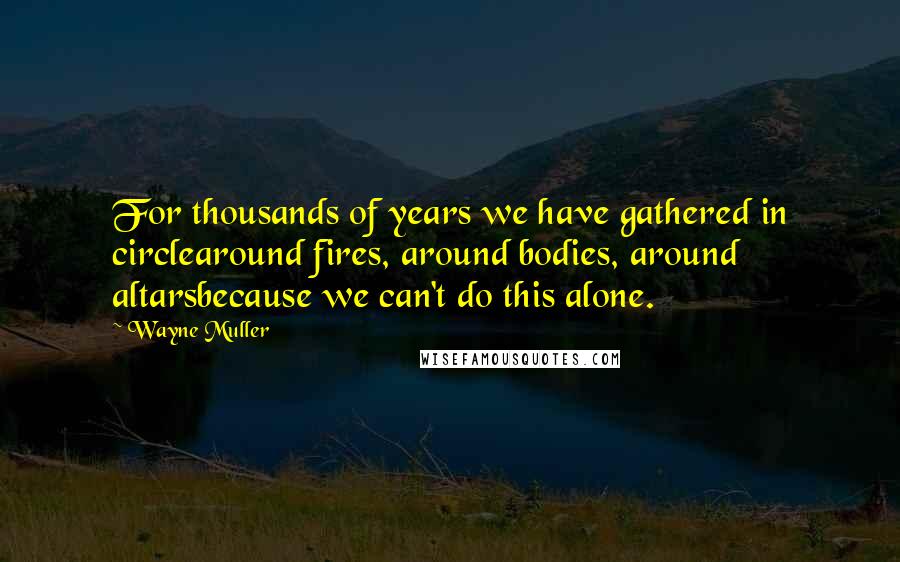 Wayne Muller quotes: For thousands of years we have gathered in circlearound fires, around bodies, around altarsbecause we can't do this alone.