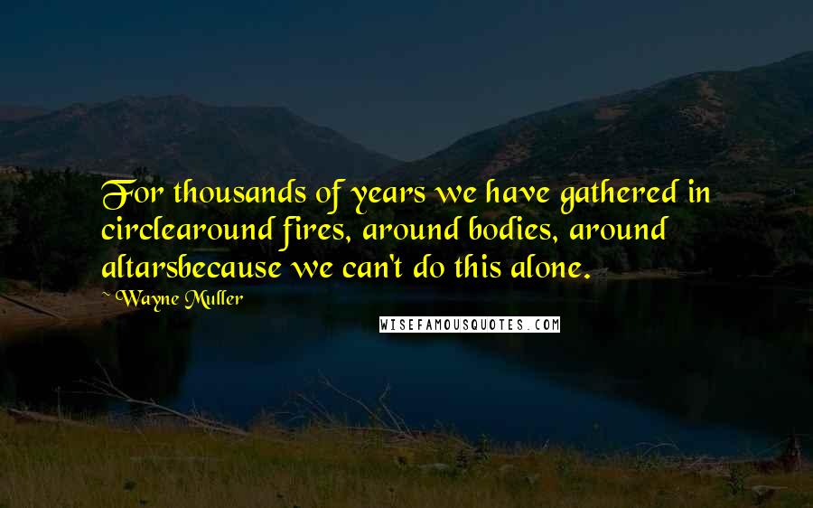 Wayne Muller quotes: For thousands of years we have gathered in circlearound fires, around bodies, around altarsbecause we can't do this alone. Wayne Muller quotes: For thousands of years we have gathered in circlearound fires, around bodies, around altarsbecause we can't do this alone.