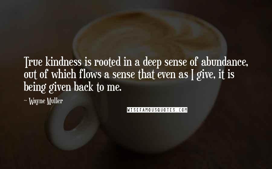 Wayne Muller quotes: True kindness is rooted in a deep sense of abundance, out of which flows a sense that even as I give, it is being given back to me.