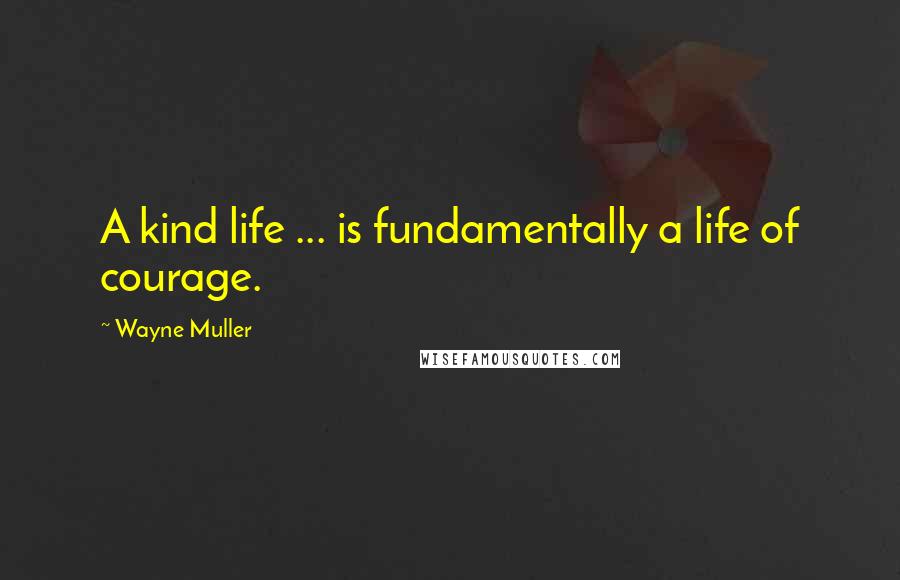 Wayne Muller quotes: A kind life ... is fundamentally a life of courage.