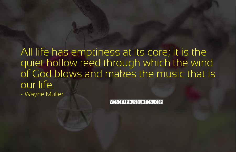 Wayne Muller quotes: All life has emptiness at its core; it is the quiet hollow reed through which the wind of God blows and makes the music that is our life.