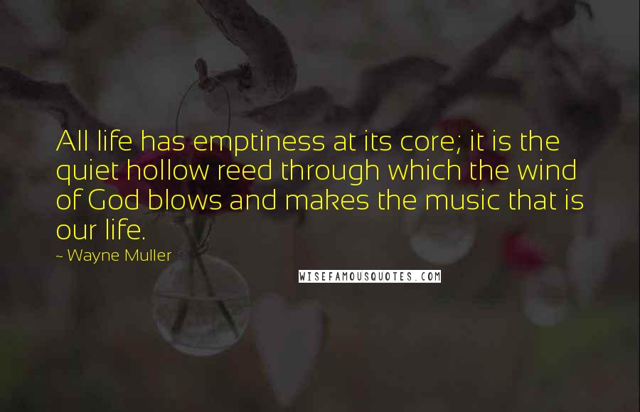 Wayne Muller quotes: All life has emptiness at its core; it is the quiet hollow reed through which the wind of God blows and makes the music that is our life. Wayne Muller quotes: All life has emptiness at its core; it is the quiet hollow reed through which the wind of God blows and makes the music that is our life.