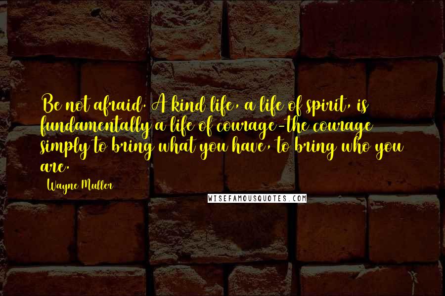 Wayne Muller quotes: Be not afraid. A kind life, a life of spirit, is fundamentally a life of courage-the courage simply to bring what you have, to bring who you are.