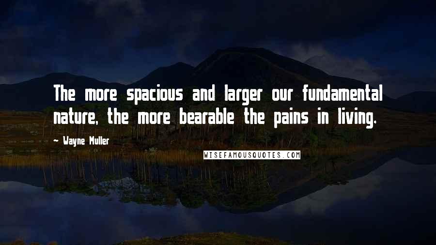 Wayne Muller quotes: The more spacious and larger our fundamental nature, the more bearable the pains in living.