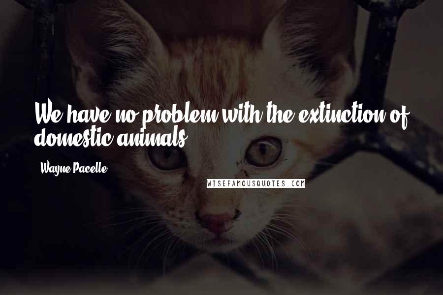 Wayne Pacelle quotes: We have no problem with the extinction of domestic animals.