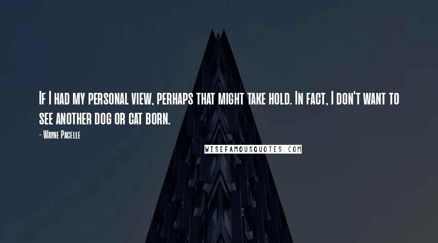 Wayne Pacelle quotes: If I had my personal view, perhaps that might take hold. In fact, I don't want to see another dog or cat born.