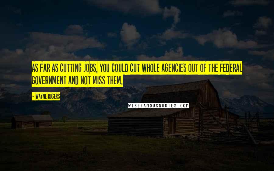 Wayne Rogers quotes: As far as cutting jobs, you could cut whole agencies out of the federal government and not miss them.