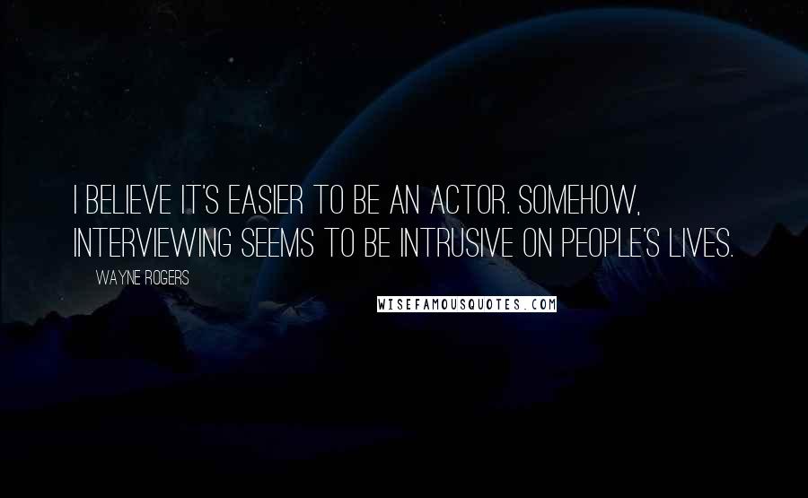 Wayne Rogers quotes: I believe it's easier to be an actor. Somehow, interviewing seems to be intrusive on people's lives.