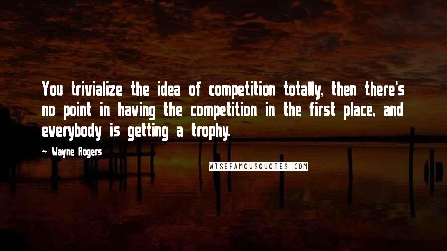 Wayne Rogers quotes: You trivialize the idea of competition totally, then there's no point in having the competition in the first place, and everybody is getting a trophy.