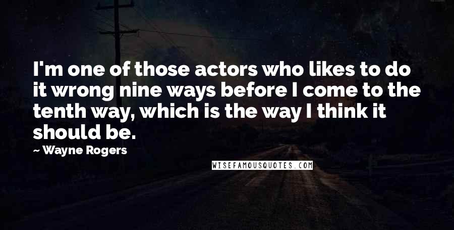 Wayne Rogers quotes: I'm one of those actors who likes to do it wrong nine ways before I come to the tenth way, which is the way I think it should be.