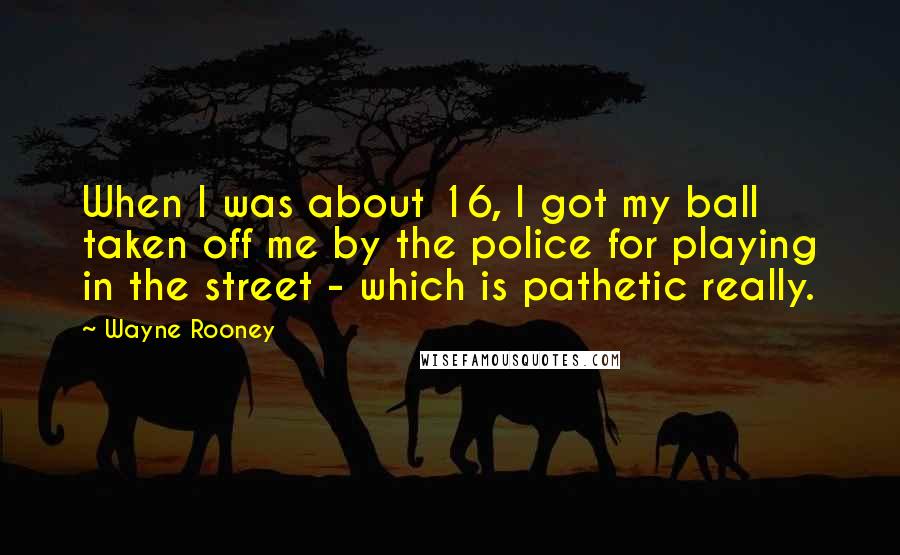 Wayne Rooney quotes: When I was about 16, I got my ball taken off me by the police for playing in the street - which is pathetic really.