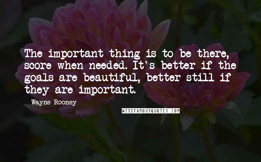 Wayne Rooney quotes: The important thing is to be there, score when needed. It's better if the goals are beautiful, better still if they are important.