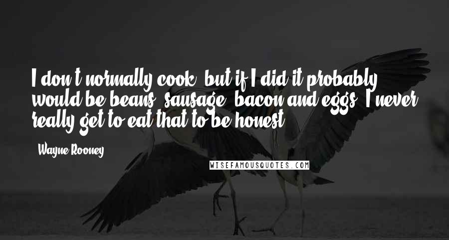 Wayne Rooney quotes: I don't normally cook, but if I did it probably would be beans, sausage, bacon and eggs. I never really get to eat that to be honest.